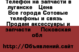 Телефон на запчасти в луганске › Цена ­ 300 - Все города Сотовые телефоны и связь » Продам аксессуары и запчасти   . Псковская обл.